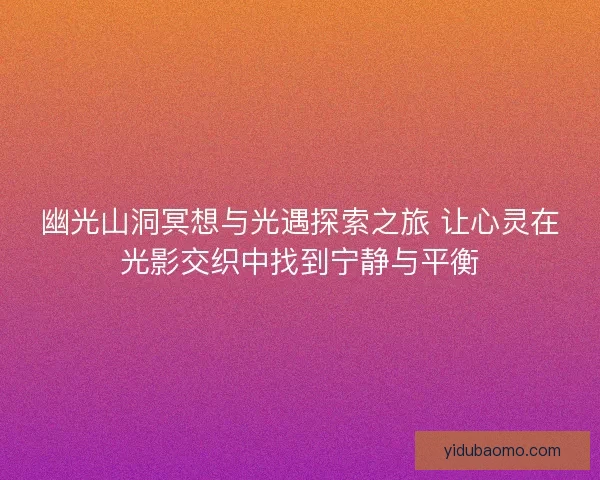 幽光山洞冥想与光遇探索之旅 让心灵在光影交织中找到宁静与平衡
