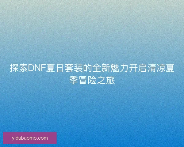探索DNF夏日套装的全新魅力开启清凉夏季冒险之旅