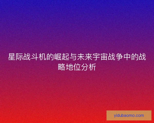 星际战斗机的崛起与未来宇宙战争中的战略地位分析