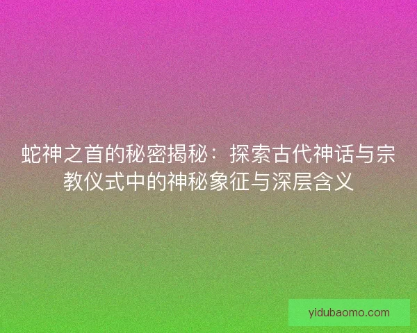 蛇神之首的秘密揭秘：探索古代神话与宗教仪式中的神秘象征与深层含义