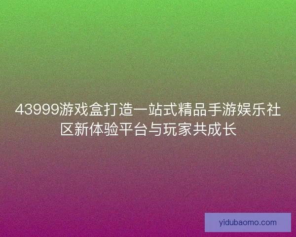 43999游戏盒打造一站式精品手游娱乐社区新体验平台与玩家共成长