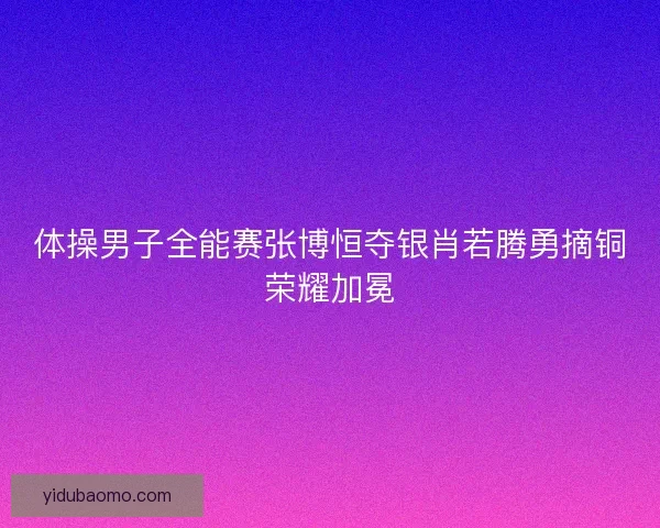 体操男子全能赛张博恒夺银肖若腾勇摘铜荣耀加冕 体操男子全能赛张博恒夺银肖若腾勇摘铜荣耀加冕