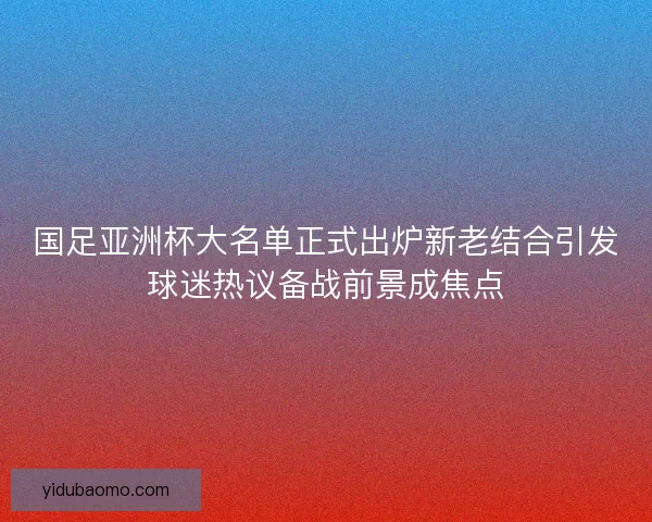 国足亚洲杯大名单正式出炉新老结合引发球迷热议备战前景成焦点 国足亚洲杯大名单正式出炉新老结合引发球迷热议备战前景成焦点