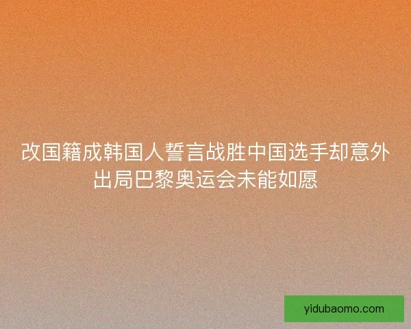 改国籍成韩国人誓言战胜中国选手却意外出局巴黎奥运会未能如愿