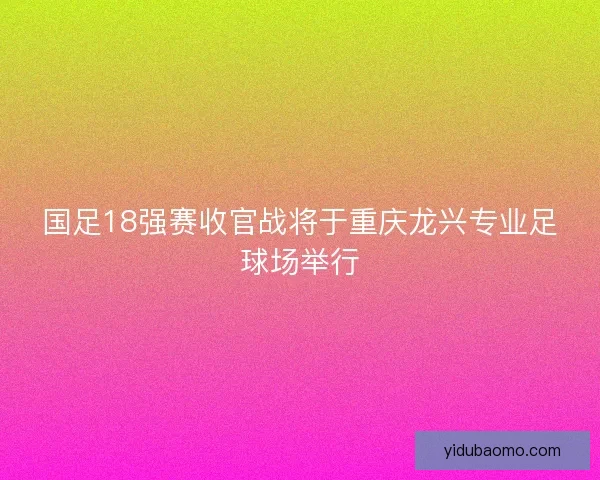 国足18强赛收官战将于重庆龙兴专业足球场举行