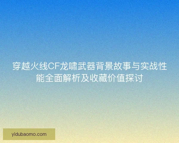 穿越火线CF龙啸武器背景故事与实战性能全面解析及收藏价值探讨