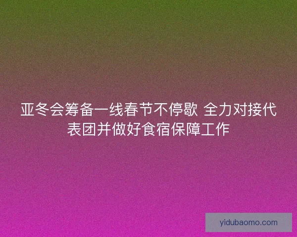 亚冬会筹备一线春节不停歇 全力对接代表团并做好食宿保障工作 亚冬会筹备一线春节不停歇 全力对接代表团并做好食宿保障工作