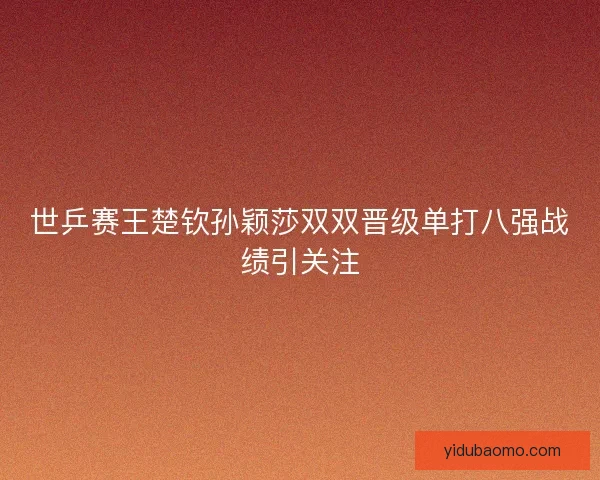 世乒赛王楚钦孙颖莎双双晋级单打八强战绩引关注
