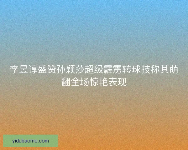 李昱谆盛赞孙颖莎超级霹雳转球技称其萌翻全场惊艳表现