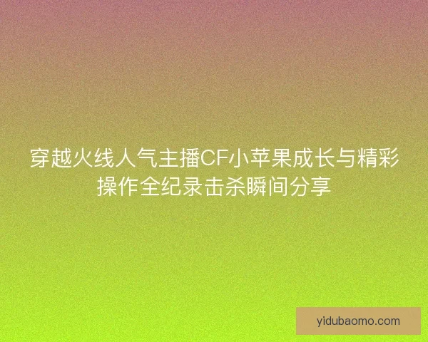 穿越火线人气主播CF小苹果成长与精彩操作全纪录击杀瞬间分享