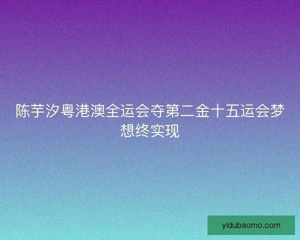 陈芋汐粤港澳全运会夺第二金十五运会梦想终实现 陈芋汐粤港澳全运会夺第二金十五运会梦想终实现