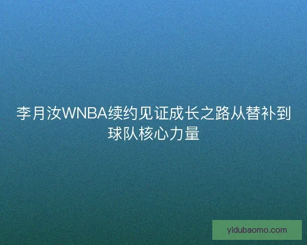 李月汝WNBA续约见证成长之路从替补到球队核心力量