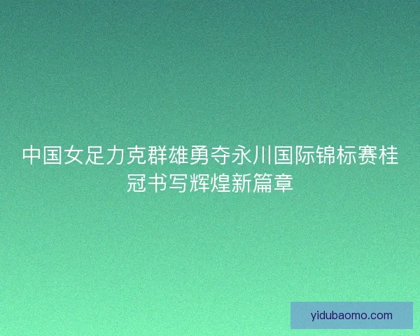 中国女足力克群雄勇夺永川国际锦标赛桂冠书写辉煌新篇章