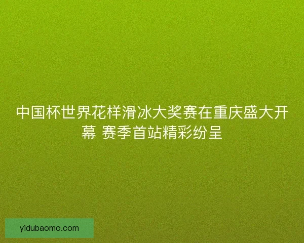 中国杯世界花样滑冰大奖赛在重庆盛大开幕 赛季首站精彩纷呈 中国杯世界花样滑冰大奖赛在重庆盛大开幕 赛季首站精彩纷呈