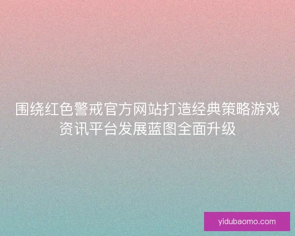 围绕红色警戒官方网站打造经典策略游戏资讯平台发展蓝图全面升级 围绕红色警戒官方网站打造经典策略游戏资讯平台发展蓝图全面升级