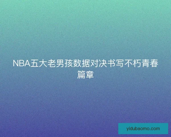 NBA五大老男孩数据对决书写不朽青春篇章