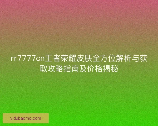 rr7777cn王者荣耀皮肤全方位解析与获取攻略指南及价格揭秘